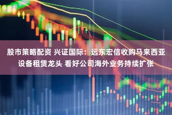 股市策略配资 兴证国际：远东宏信收购马来西亚设备租赁龙头 看好公司海外业务持续扩张