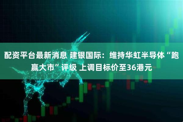 配资平台最新消息 建银国际：维持华虹半导体“跑赢大市”评级 上调目标价至36港元