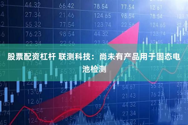 股票配资杠杆 联测科技：尚未有产品用于固态电池检测