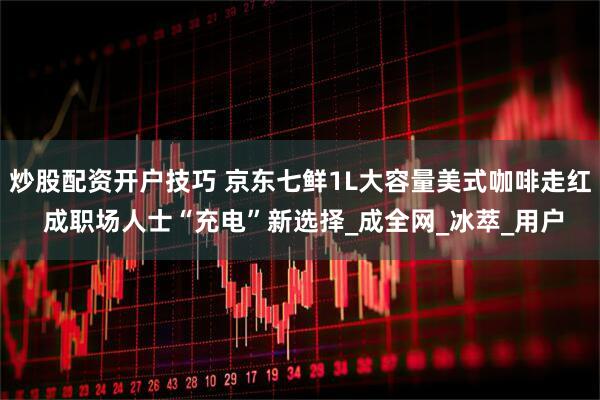炒股配资开户技巧 京东七鲜1L大容量美式咖啡走红 成职场人士“充电”新选择_成全网_冰萃_用户