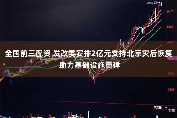 全国前三配资 发改委安排2亿元支持北京灾后恢复 助力基础设施重建
