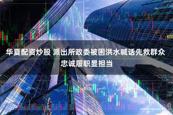 华夏配资炒股 派出所政委被困洪水喊话先救群众 忠诚履职显担当