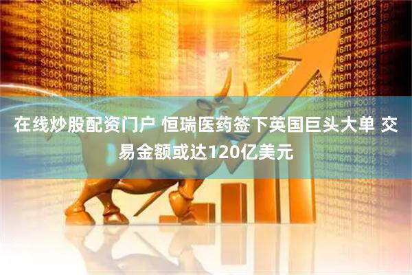 在线炒股配资门户 恒瑞医药签下英国巨头大单 交易金额或达120亿美元