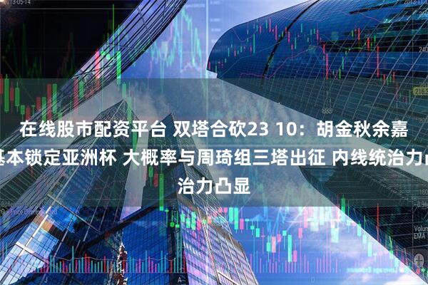 在线股市配资平台 双塔合砍23 10：胡金秋余嘉豪基本锁定亚洲杯 大概率与周琦组三塔出征 内线统治力凸显