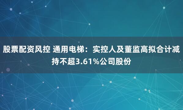股票配资风控 通用电梯：实控人及董监高拟合计减持不超3.61%公司股份