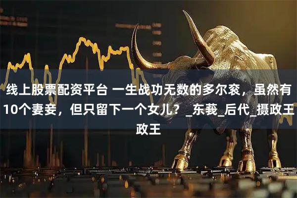 线上股票配资平台 一生战功无数的多尔衮，虽然有10个妻妾，但只留下一个女儿？_东莪_后代_摄政王
