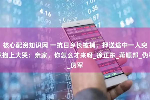 核心配资知识网 一抗日乡长被捕，押送途中一人突然抱上大哭：亲家，你怎么才来呀_徐正东_蒋顺邦_伪军