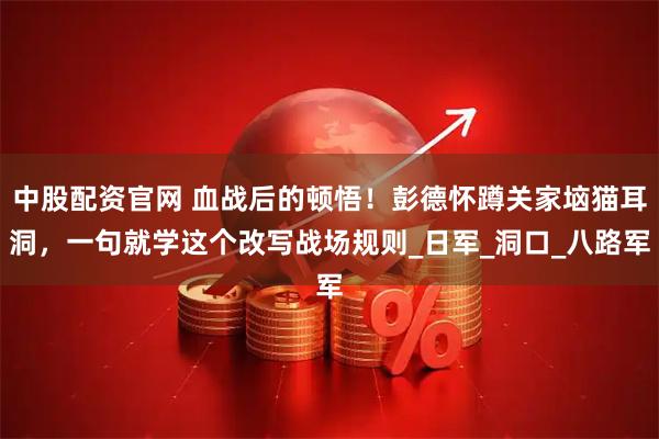 中股配资官网 血战后的顿悟！彭德怀蹲关家垴猫耳洞，一句就学这个改写战场规则_日军_洞口_八路军