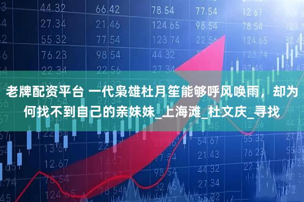 老牌配资平台 一代枭雄杜月笙能够呼风唤雨，却为何找不到自己的亲妹妹_上海滩_杜文庆_寻找