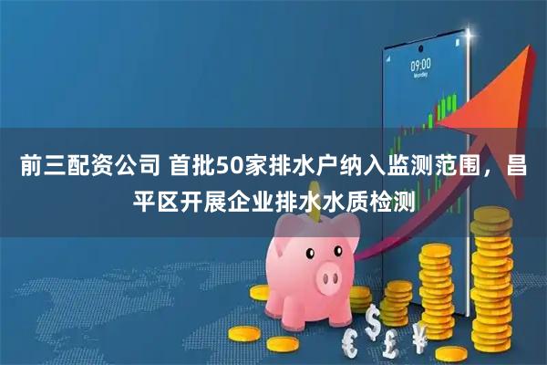 前三配资公司 首批50家排水户纳入监测范围，昌平区开展企业排水水质检测