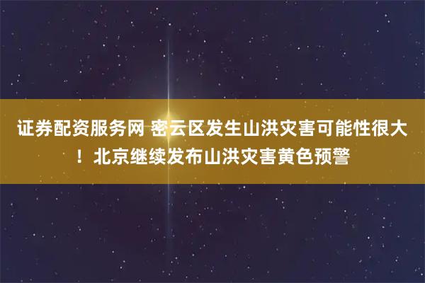 证券配资服务网 密云区发生山洪灾害可能性很大！北京继续发布山洪灾害黄色预警