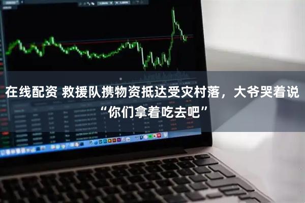 在线配资 救援队携物资抵达受灾村落，大爷哭着说“你们拿着吃去吧”