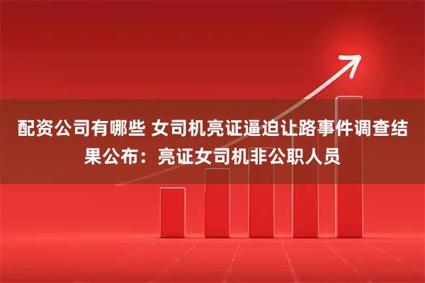 配资公司有哪些 女司机亮证逼迫让路事件调查结果公布：亮证女司机非公职人员
