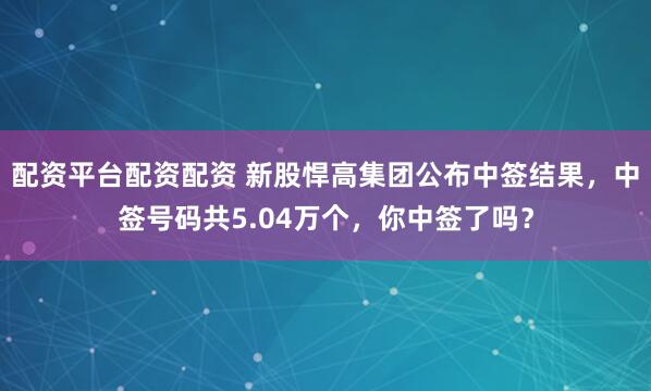 配资平台配资配资 新股悍高集团公布中签结果，中签号码共5.04万个，你中签了吗？