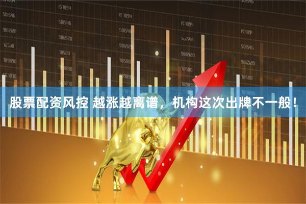 股票配资风控 越涨越离谱，机构这次出牌不一般！