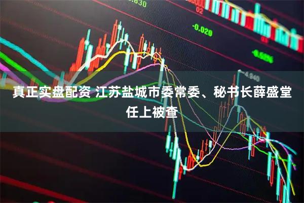 真正实盘配资 江苏盐城市委常委、秘书长薛盛堂任上被查