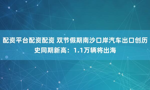 配资平台配资配资 双节假期南沙口岸汽车出口创历史同期新高:1.1万辆将出海