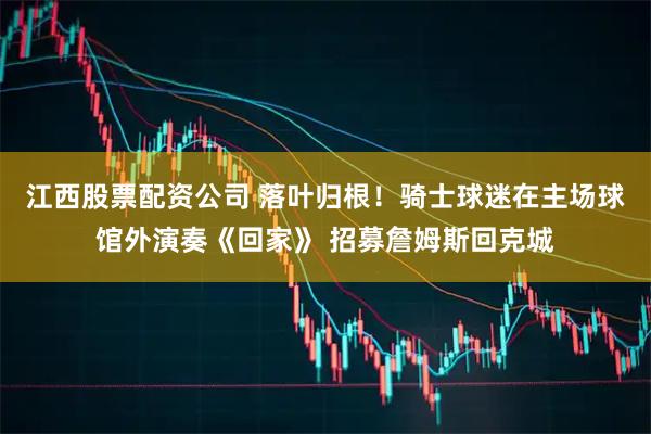 江西股票配资公司 落叶归根！骑士球迷在主场球馆外演奏《回家》 招募詹姆斯回克城