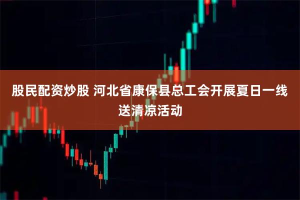 股民配资炒股 河北省康保县总工会开展夏日一线送清凉活动